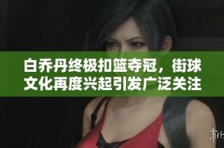 白乔丹终极扣篮夺冠，街球文化再度兴起引发广泛关注与热情