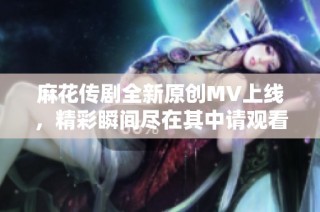 麻花传剧全新原创MV上线，精彩瞬间尽在其中请观看