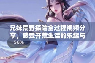 兄妹荒野探险全过程视频分享，感受开荒生活的乐趣与挑战