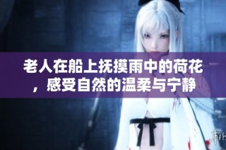 老人在船上抚摸雨中的荷花，感受自然的温柔与宁静