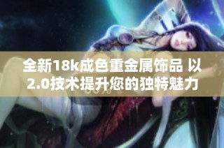 全新18k成色重金属饰品 以2.0技术提升您的独特魅力