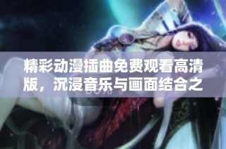 精彩动漫插曲免费观看高清版，沉浸音乐与画面结合之美