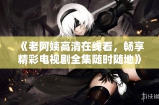 《老阿姨高清在线看，畅享精彩电视剧全集随时随地》