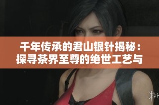 千年传承的君山银针揭秘：探寻茶界至尊的绝世工艺与传奇故事