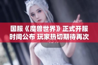 国服《魔兽世界》正式开服时间公布 玩家热切期待再次踏上艾泽拉斯征程
