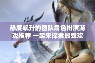热度飙升的团队角色扮演游戏推荐 一起来探索最受欢迎的选择
