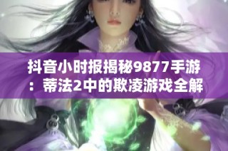 抖音小时报揭秘9877手游：蒂法2中的欺凌游戏全解析