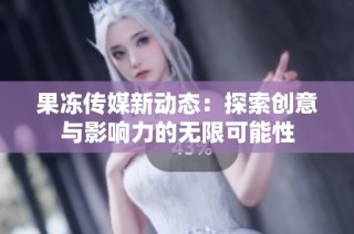 果冻传媒新动态：探索创意与影响力的无限可能性