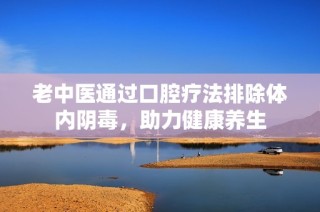 老中医通过口腔疗法排除体内阴毒，助力健康养生