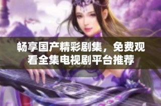 畅享国产精彩剧集，免费观看全集电视剧平台推荐