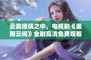 云雾缭绕之中，电视剧《墨雨云间》全剧高清免费观看指南