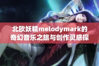北欧妖精melodymark的奇幻音乐之旅与创作灵感探索