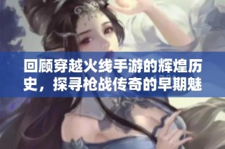 回顾穿越火线手游的辉煌历史，探寻枪战传奇的早期魅力与发展历程