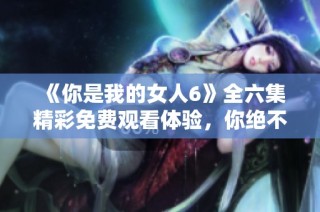 《你是我的女人6》全六集精彩免费观看体验，你绝不可错过