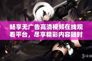 畅享无广告高清视频在线观看平台，尽享精彩内容随时观看