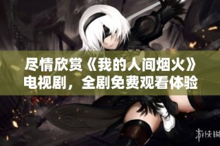 尽情欣赏《我的人间烟火》电视剧，全剧免费观看体验！