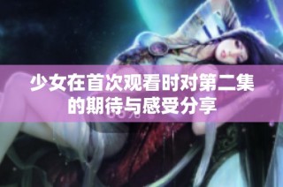 少女在首次观看时对第二集的期待与感受分享