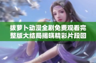 拔萝卜动漫全剧免费观看完整版大结局揭晓精彩片段回顾