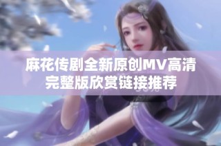 麻花传剧全新原创MV高清完整版欣赏链接推荐