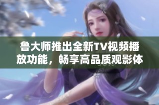 鲁大师推出全新TV视频播放功能，畅享高品质观影体验
