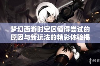 梦幻西游时空区值得尝试的原因与新玩法的精彩体验揭秘