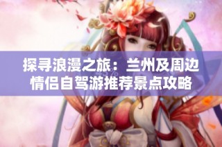 探寻浪漫之旅：兰州及周边情侣自驾游推荐景点攻略