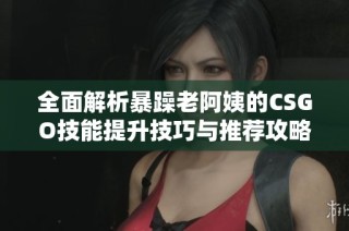 全面解析暴躁老阿姨的CSGO技能提升技巧与推荐攻略