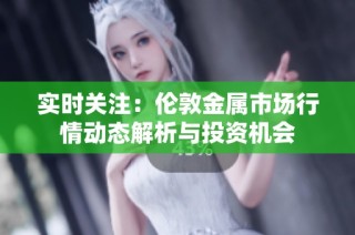 实时关注：伦敦金属市场行情动态解析与投资机会
