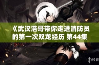 《武汉浩哥带你走进消防员的第一次双龙经历 第44集全新解析》