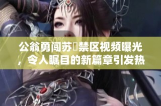 公翁勇闯苏玥禁区视频曝光，令人瞩目的新篇章引发热议