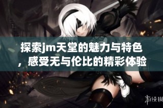 探索jm天堂的魅力与特色，感受无与伦比的精彩体验
