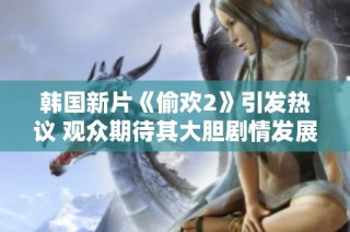 韩国新片《偷欢2》引发热议 观众期待其大胆剧情发展