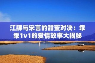 江肆与宋言的甜蜜对决：乖乖1v1的爱情故事大揭秘