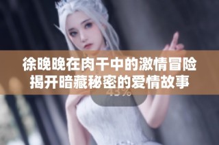 徐晚晚在肉干中的激情冒险揭开暗藏秘密的爱情故事