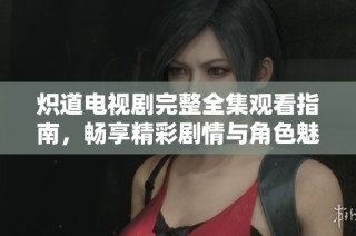炽道电视剧完整全集观看指南，畅享精彩剧情与角色魅力