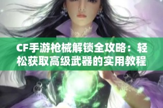 CF手游枪械解锁全攻略：轻松获取高级武器的实用教程分享