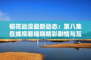 樱花动漫最新动态：第八集在线观看揭晓精彩剧情与互动体验
