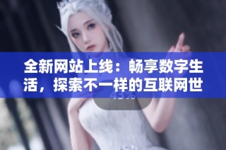 全新网站上线：畅享数字生活，探索不一样的互联网世界