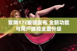 官网17c重磅发布 全新功能与用户体验全面升级