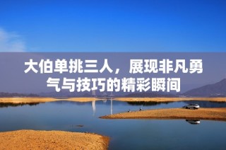 大伯单挑三人，展现非凡勇气与技巧的精彩瞬间