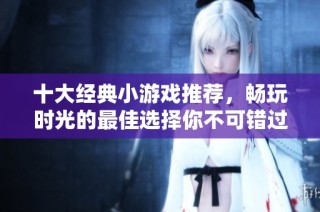 十大经典小游戏推荐，畅玩时光的最佳选择你不可错过的乐趣体验