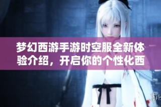 梦幻西游手游时空服全新体验介绍，开启你的个性化西游冒险之旅