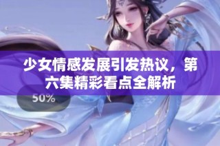 少女情感发展引发热议，第六集精彩看点全解析