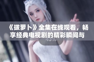 《拔萝卜》全集在线观看，畅享经典电视剧的精彩瞬间与感人故事