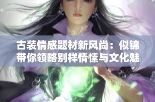 古装情感题材新风尚：似锦带你领略别样情愫与文化魅力