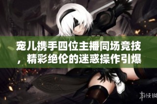 宠儿携手四位主播同场竞技，精彩绝伦的迷惑操作引爆CF热潮