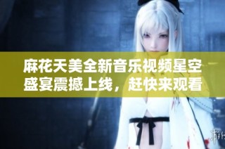 麻花天美全新音乐视频星空盛宴震撼上线，赶快来观看吧