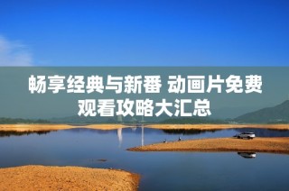 畅享经典与新番 动画片免费观看攻略大汇总