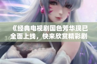 《经典电视剧国色芳华现已全面上线，快来欣赏精彩剧情》