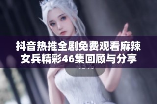 抖音热推全剧免费观看麻辣女兵精彩46集回顾与分享